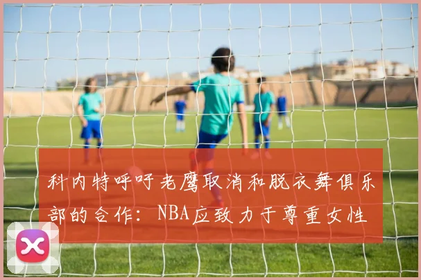 科内特呼吁老鹰取消和脱衣舞俱乐部的合作：NBA应致力于尊重女性