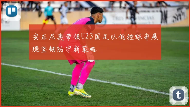 安东尼奥带领U23国足以低控球率展现坚韧防守新策略