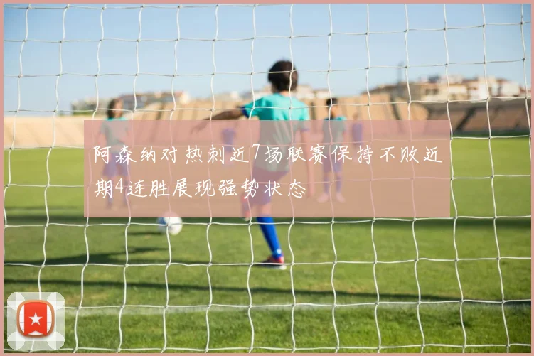 阿森纳对热刺近7场联赛保持不败近期4连胜展现强势状态