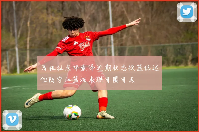 马祖拉点评豪泽近期状态投篮低迷但防守和篮板表现可圈可点