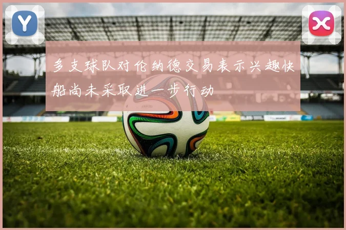 多支球队对伦纳德交易表示兴趣快船尚未采取进一步行动