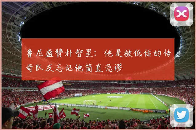 鲁尼盛赞朴智星：他是被低估的传奇队友忘记他简直荒谬