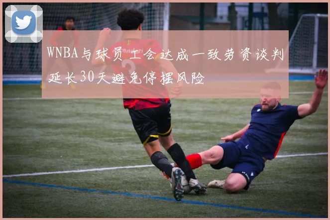 WNBA与球员工会达成一致劳资谈判延长30天避免停摆风险