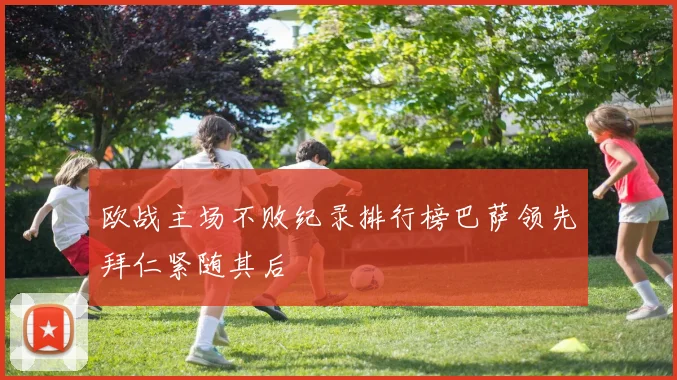 欧战主场不败纪录排行榜巴萨领先拜仁紧随其后