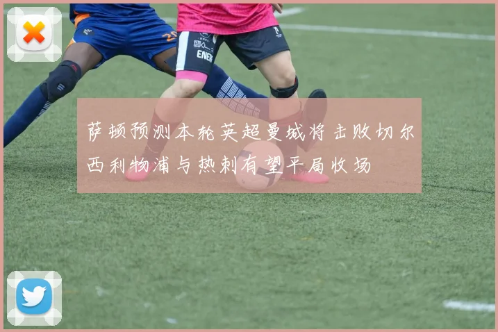 萨顿预测本轮英超曼城将击败切尔西利物浦与热刺有望平局收场