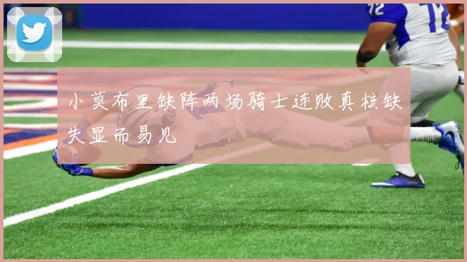 小莫布里缺阵两场骑士连败真核缺失显而易见