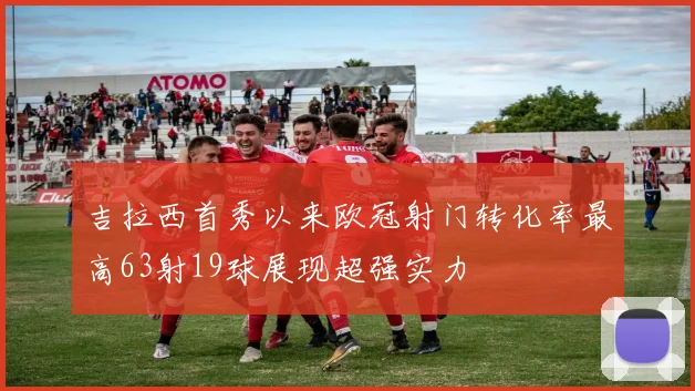 吉拉西首秀以来欧冠射门转化率最高63射19球展现超强实力