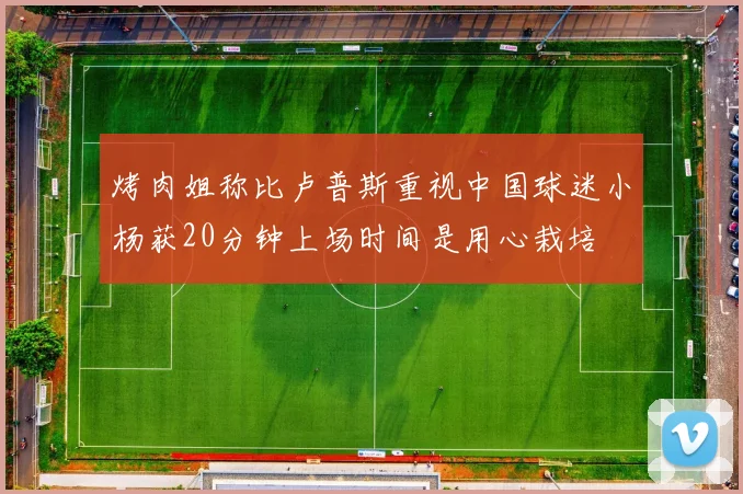 烤肉姐称比卢普斯重视中国球迷小杨获20分钟上场时间是用心栽培