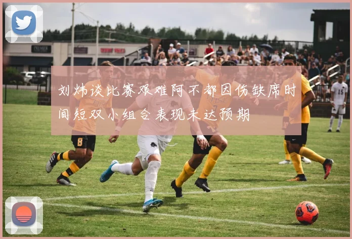 刘炜谈比赛艰难阿不都因伤缺席时间短双小组合表现未达预期