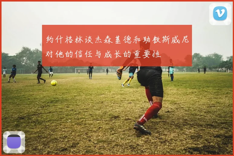 约什格林谈杰森基德和助教斯威尼对他的信任与成长的重要性