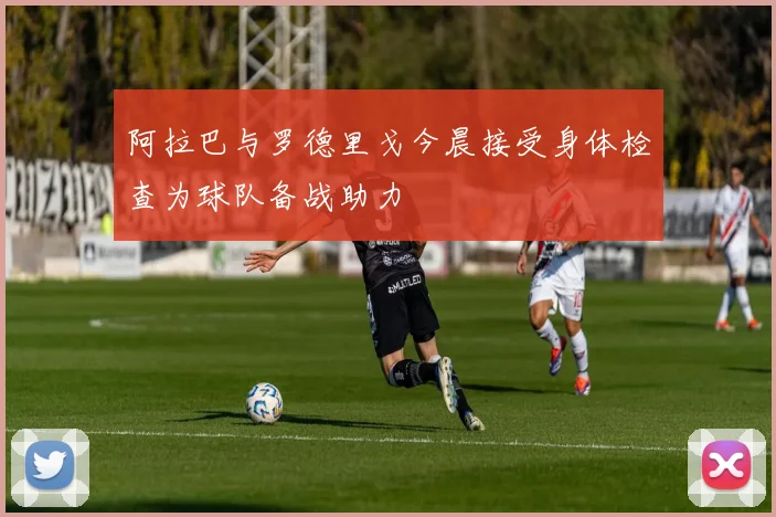 阿拉巴与罗德里戈今晨接受身体检查为球队备战助力