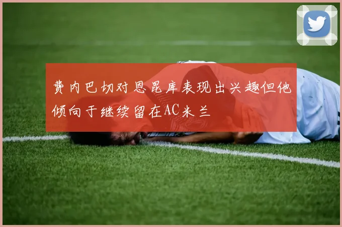 费内巴切对恩昆库表现出兴趣但他倾向于继续留在AC米兰