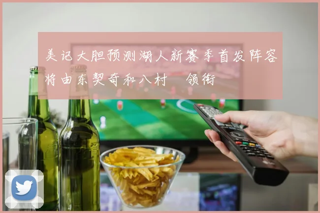美记大胆预测湖人新赛季首发阵容将由东契奇和八村塁领衔