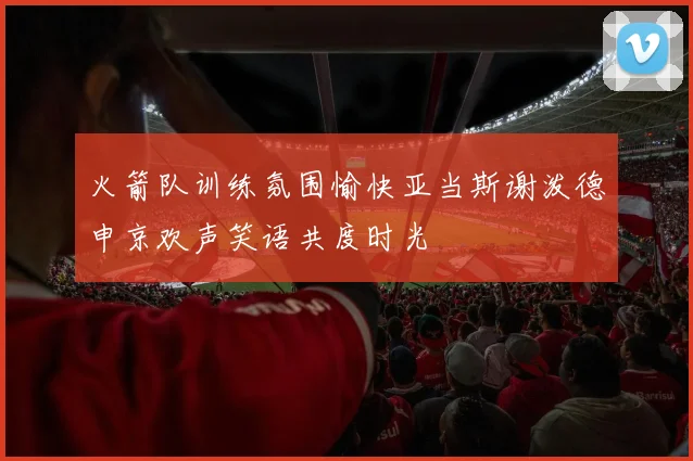 火箭队训练氛围愉快亚当斯谢泼德申京欢声笑语共度时光