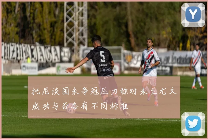 托尼谈国米争冠压力称对米兰尤文成功与否各有不同标准