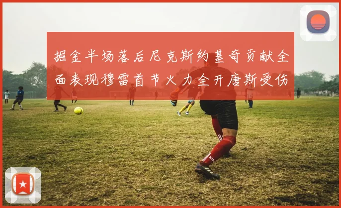 掘金半场落后尼克斯约基奇贡献全面表现穆雷首节火力全开唐斯受伤拼搏不止