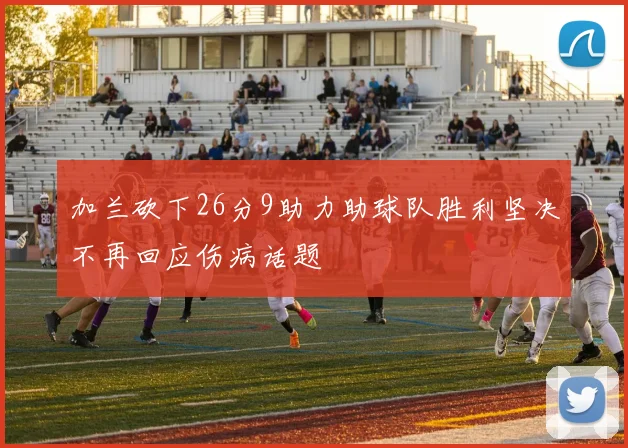 加兰砍下26分9助力助球队胜利坚决不再回应伤病话题
