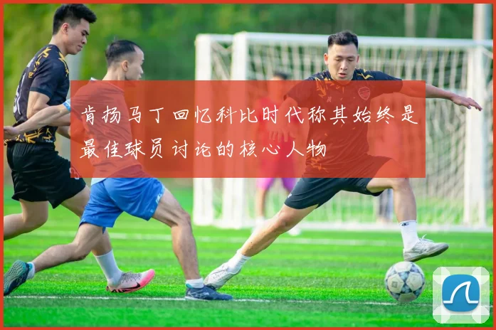 肯扬马丁回忆科比时代称其始终是最佳球员讨论的核心人物