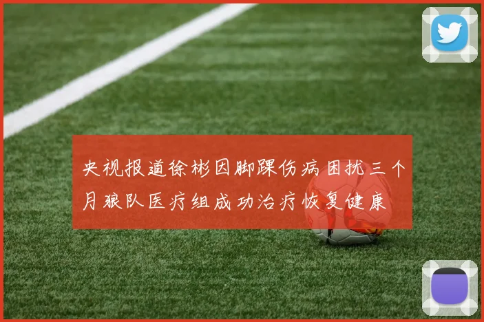 央视报道徐彬因脚踝伤病困扰三个月狼队医疗组成功治疗恢复健康