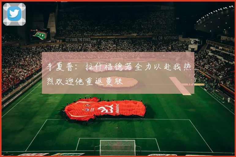 李夏普：拉什福德若全力以赴我热烈欢迎他重返曼联