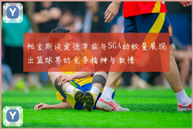 帕金斯谈爱德华兹与SGA的较量展现出篮球界的竞争精神与激情