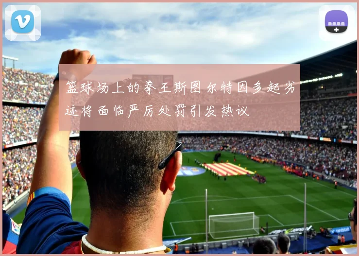 篮球场上的拳王斯图尔特因多起劣迹将面临严厉处罚引发热议