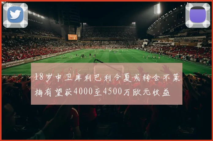 18岁中卫库利巴利今夏或转会不莱梅有望获4000至4500万欧元收益