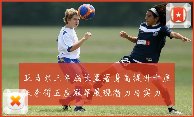 亚马尔三年成长显著身高提升十厘米夺得五座冠军展现潜力与实力