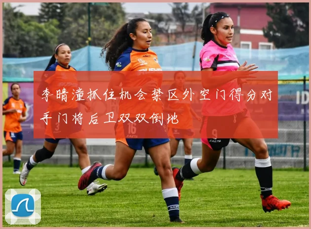 李晴潼抓住机会禁区外空门得分对手门将后卫双双倒地