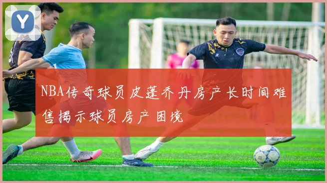 NBA传奇球员皮蓬乔丹房产长时间难售揭示球员房产困境