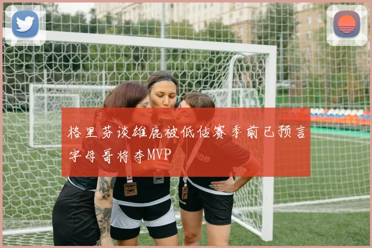 格里芬谈雄鹿被低估赛季前已预言字母哥将夺MVP