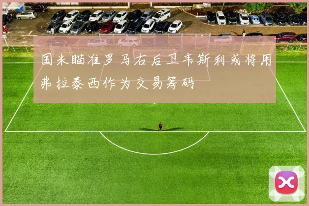 国米瞄准罗马右后卫韦斯利或将用弗拉泰西作为交易筹码