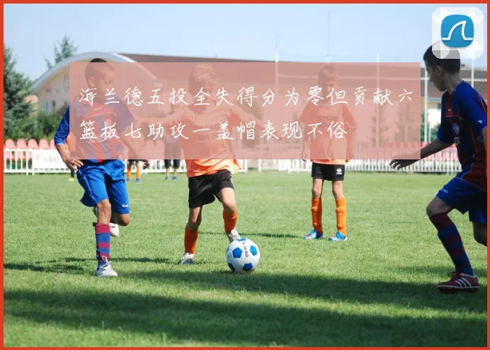 海兰德五投全失得分为零但贡献六篮板七助攻一盖帽表现不俗
